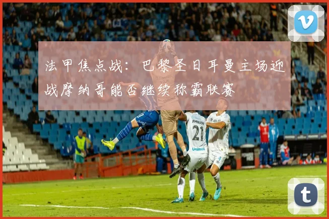 法甲焦点战：巴黎圣日耳曼主场迎战摩纳哥能否继续称霸联赛