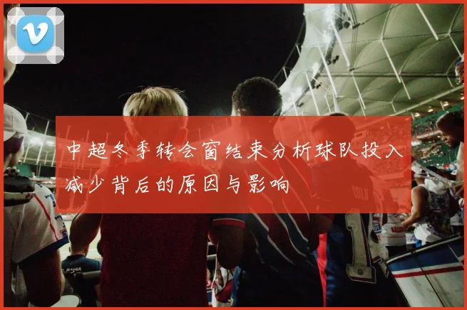 中超冬季转会窗结束分析球队投入减少背后的原因与影响