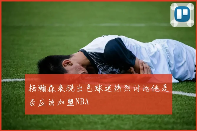 杨瀚森表现出色球迷热烈讨论他是否应该加盟NBA