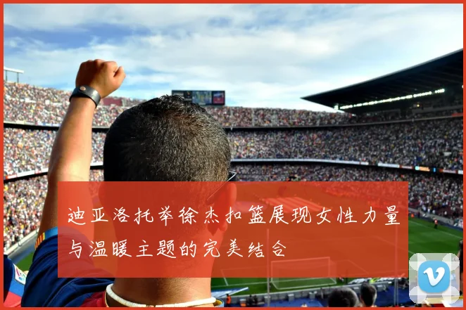 迪亚洛托举徐杰扣篮展现女性力量与温暖主题的完美结合