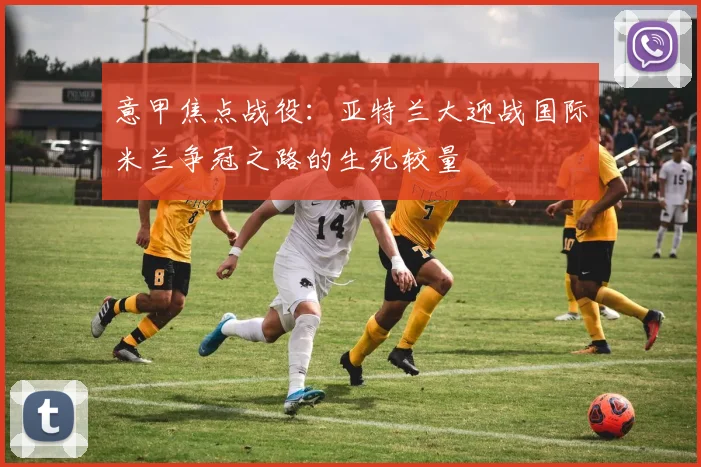 意甲焦点战役：亚特兰大迎战国际米兰争冠之路的生死较量