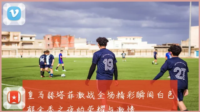 皇马赫塔菲激战全场精彩瞬间白色郁金香之夜的荣耀与激情